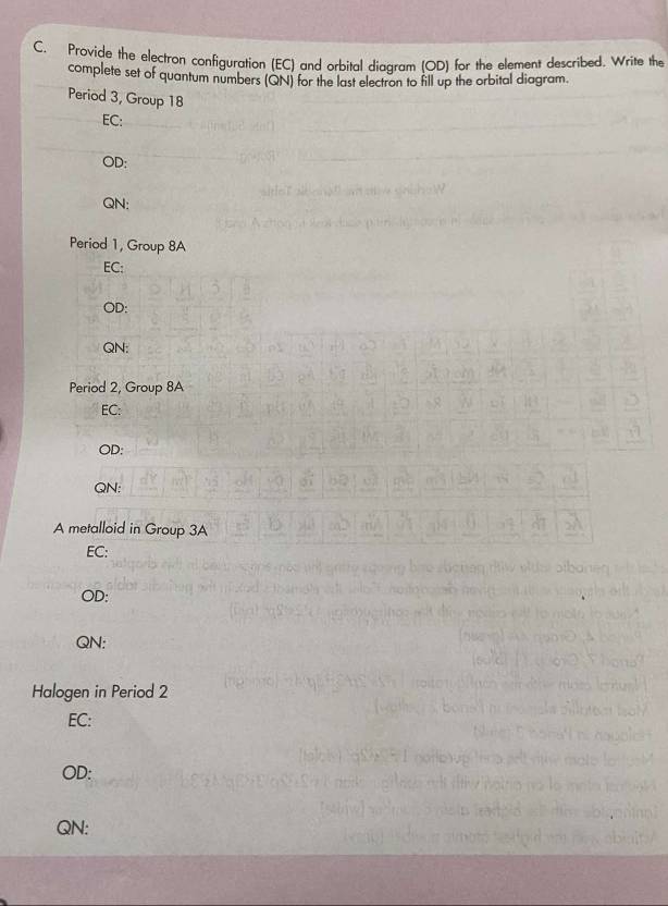 Provide the electron configuration (EC) and orbital diagram (OD) for the element described. Write the 
complete set of quantum numbers (QN) for the last electron to fill up the orbital diagram. 
Period 3, Group 18
EC: 
OD: 
QN: 
Period 1, Group 8A 
EC: 
OD: 
QN: 
Period 2, Group 8A
EC: 
OD: 
QN: 
A metalloid in Group 3A 
EC: 
OD: 
QN: 
Halogen in Period 2
EC: 
OD: 
QN: