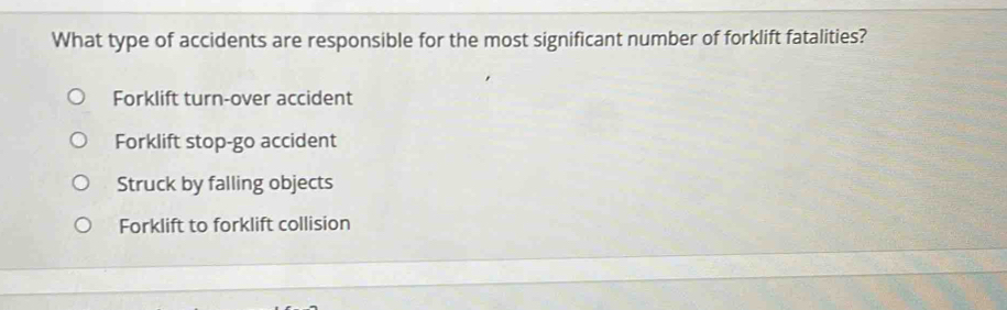 What type of accidents are responsible for the most significant number of forklift fatalities?
Forklift turn-over accident
Forklift stop-go accident
Struck by falling objects
Forklift to forklift collision