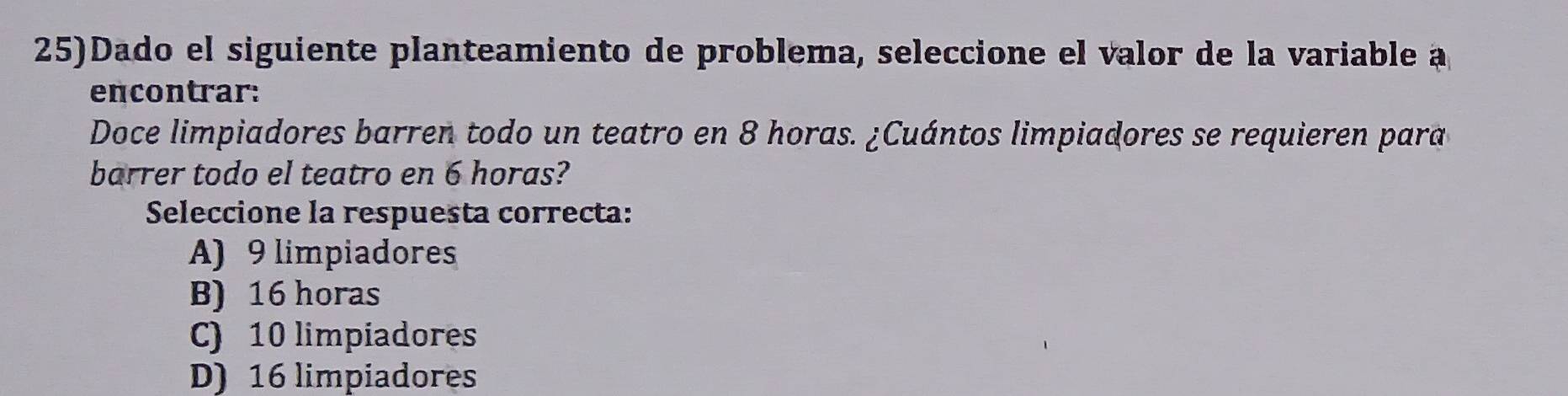 25)Dado el siguiente planteamiento de problema, seleccione el valor de la variable a
encontrar:
Doce limpiadores barren todo un teatro en 8 horas. ¿Cuántos limpiadores se requieren para
barrer todo el teatro en 6 horas?
Seleccione la respuesta correcta:
A) 9 limpiadores
B) 16 horas
C) 10 limpiadores
D) 16 limpiadores