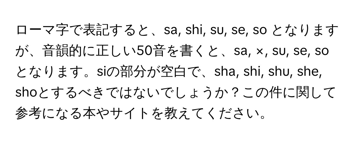 ローマ字で表記すると、sa, shi, su, se, so となりますが、音韻的に正しい50音を書くと、sa, ×, su, se, so となります。siの部分が空白で、sha, shi, shu, she, shoとするべきではないでしょうか？この件に関して参考になる本やサイトを教えてください。