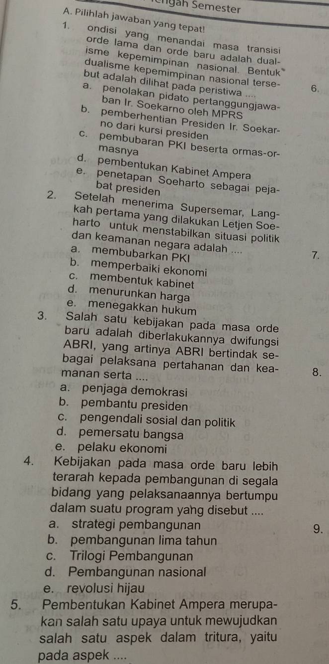 Slgäh Semester
A. Pilihlah jawaban yang tepat!
1. ondisi yang menandai masa transisi
orde lama dan orde baru adalah dual-
isme kepemimpinan nasional. Bentuk
dualisme kepemimpinan nasional terse- 6.
but adalah dilihat pada peristiwa .
a. penolakan pidato pertanggungjawa-
ban Ir. Soekarno oleh MPRS
b. pemberhentian Presiden Ir. Soekar-
no dari kursi presiden
c. pembubaran PKI beserta ormas-or-
masnya
d. pembentukan Kabinet Ampera
e. penetapan Soeharto sebagai peja-
bat presiden
2. Setelah menerima Supersemar, Lang-
kah pertama yang dilakukan Letjen Soe-
harto untuk menstabilkan situasi politik
dan keamanan negara adalah ....
a. membubarkan PKI
7.
b. memperbaiki ekonomi
c. membentuk kabinet
d. menurunkan harga
e. menegakkan hukum
3. Salah satu kebijakan pada masa orde
baru adalah diberlakukannya dwifungsi
ABRI, yang artinya ABRI bertindak se-
bagai pelaksana pertahanan dan kea- 8.
manan serta ....
a. penjaga demokrasi
b. pembantu presiden
c. pengendali sosial dan politik
d. pemersatu bangsa
e. pelaku ekonomi
4. Kebijakan pada masa orde baru lebih
terarah kepada pembangunan di segala
bidang yang pelaksanaannya bertumpu
dalam suatu program yang disebut ....
a. strategi pembangunan 9.
b. pembangunan lima tahun
c. Trilogi Pembangunan
d. Pembangunan nasional
e. revolusi hijau
5. Pembentukan Kabinet Ampera merupa-
kan salah satu upaya untuk mewujudkan
salah satu aspek dalam tritura, yaitu
pada aspek ....