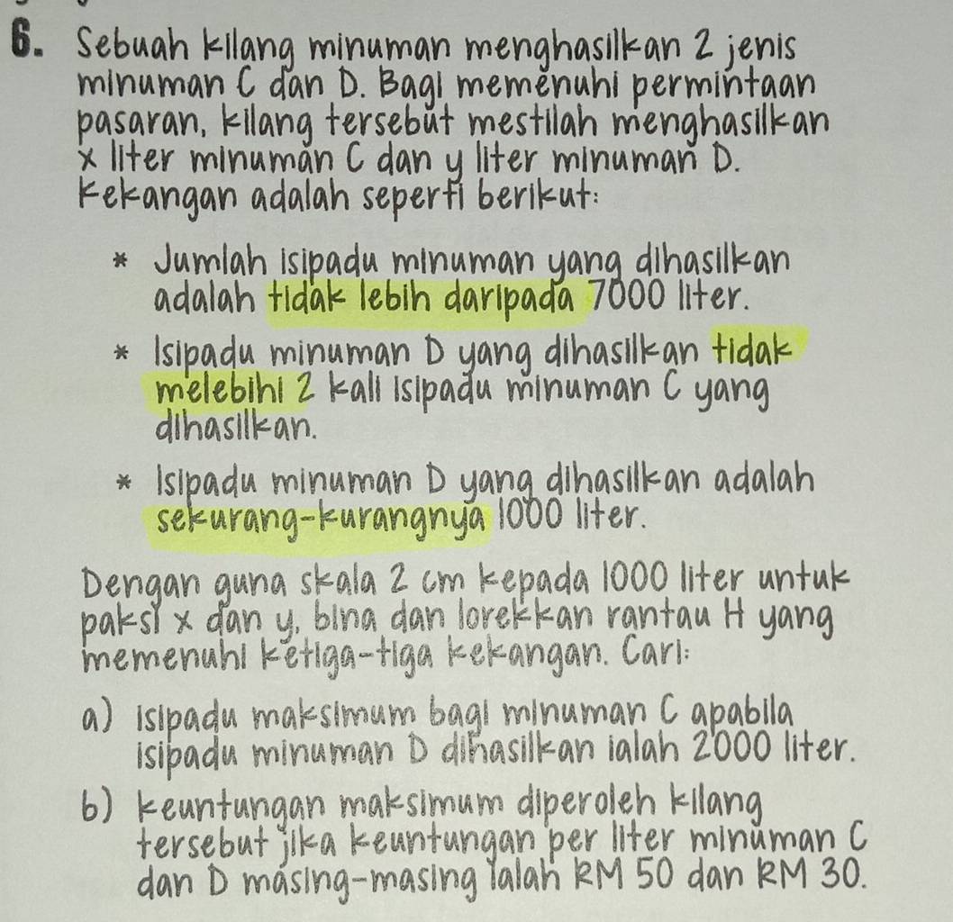 Sebuah kilang minuman menghasikan 2 jenis 
minuman C dan D. Bagi memenuhi permintaan 
pasaran, kilang tersebut mestilah menghasilkan 
xliter minuman C dan y liter minuman D. 
kekangan adalah seper fi berikut. 
Jumlah isipadu minuman yang dihasilkan 
adalah tidak lebin daripada 7000 liter. 
Isipadu minuman D yang dihasilkan tidak 
melebih1 2 kall islpadu minuman C yang 
dihasilkan. 
Islpadu minuman D yang dihasilkan adalah 
seturang-kurangnya 1000 liter. 
Dengan guna skala 2 cm kepada 1000 liter untuk 
pars x dany, blng dan lorekkan rantau H yang 
memenahl keriga-figa kekangan. Carl: 
a) islpadu maksimum bagh minuman Capablla 
isibadu minuman D dihasilkan ialah 2000 liter. 
() keantungan maksimum diperoleh kilang 
tersebut jlka keantungan per liter minuman C 
dan D masing-masing Yalah KM 50 dan KM 30.