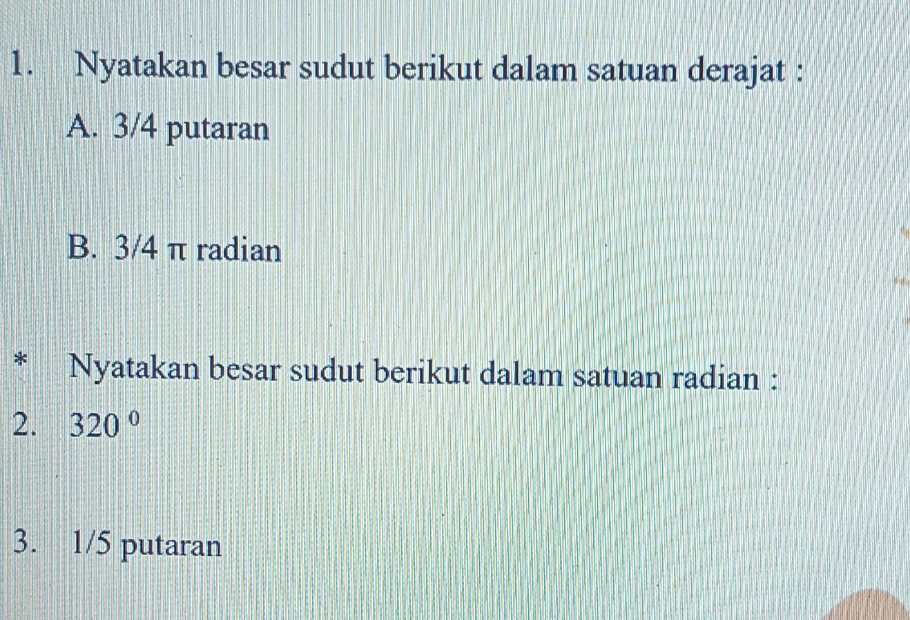 Nyatakan besar sudut berikut dalam satuan derajat : 
A. 3/4 putaran 
B. 3/4 π radian 
Nyatakan besar sudut berikut dalam satuan radian : 
2. 320°
3. 1/5 putaran