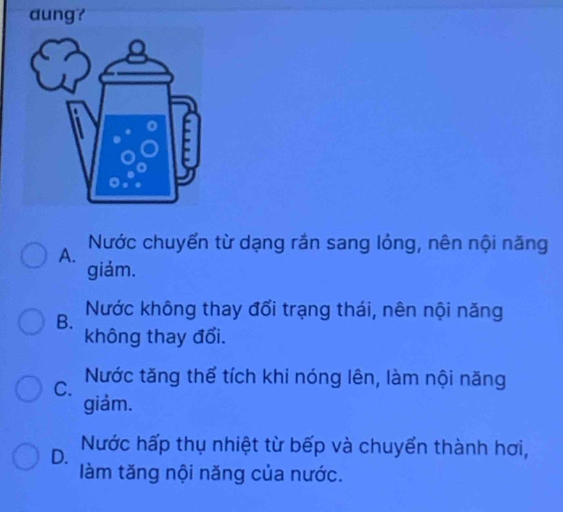 dung?
A. Nước chuyển từ dạng rắn sang lỏng, nên nội năng
giảm.
B. Nước không thay đổi trạng thái, nên nội năng
không thay đổi.
C. Nước tăng thể tích khi nóng lên, làm nội năng
giảm.
D. Nước hấp thụ nhiệt từ bếp và chuyển thành hơi,
làm tăng nội năng của nước.