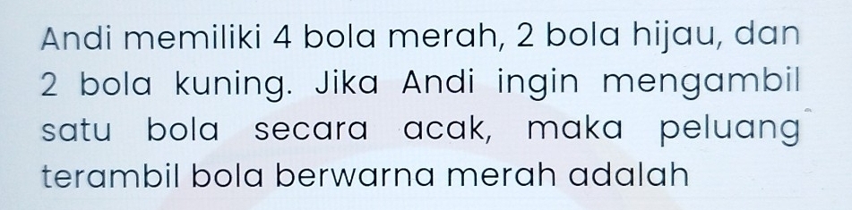 Andi memiliki 4 bola merah, 2 bola hijau, dan
2 bola kuning. Jika Andi ingin mengambil 
satu bola secara acak, maka peluang 
terambil bola berwarna merah adalah