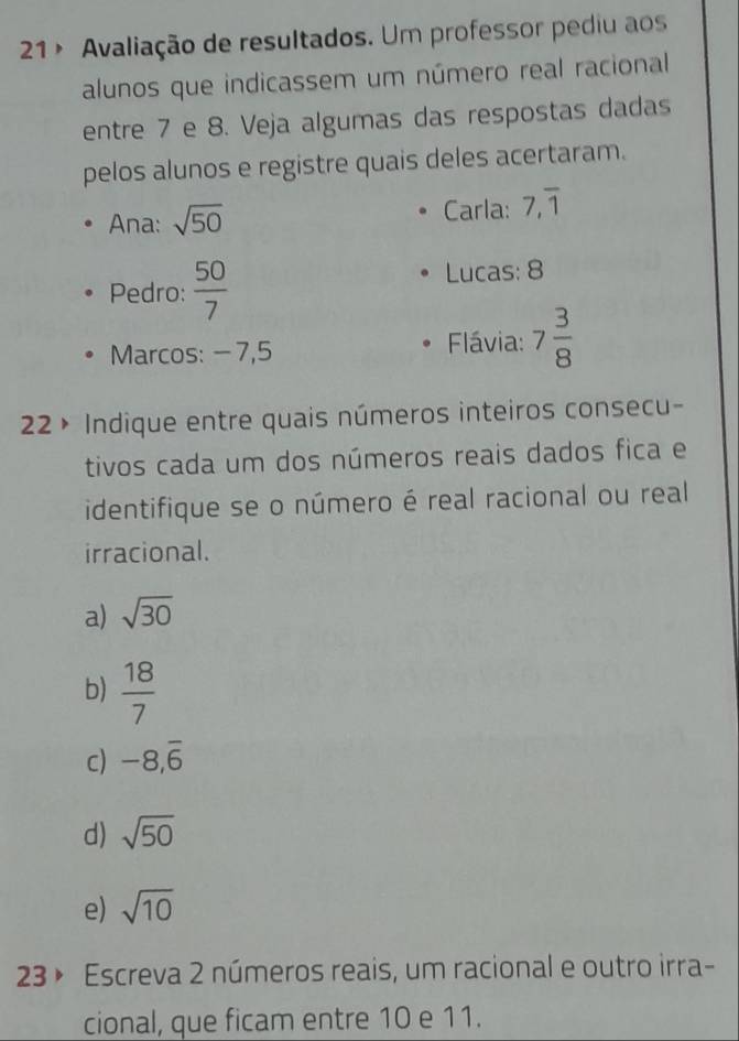 21 º Avaliação de resultados. Um professor pediu aos
alunos que indicassem um número real racional
entre 7 e 8. Veja algumas das respostas dadas
pelos alunos e registre quais deles acertaram.
Ana: sqrt(50) Carla: 7, overline 1
Pedro:  50/7 
Lucas: 8
Marcos: − 7,5 Flávia: 7 3/8 
22 × Indique entre quais números inteiros consecu-
tivos cada um dos números reais dados fica e
identifique se o número é real racional ou real
irracional.
a) sqrt(30)
b)  18/7 
c) -8, overline 6
d) sqrt(50)
e) sqrt(10)
23 » Escreva 2 números reais, um racional e outro irra-
cional, que ficam entre 10 e 11.