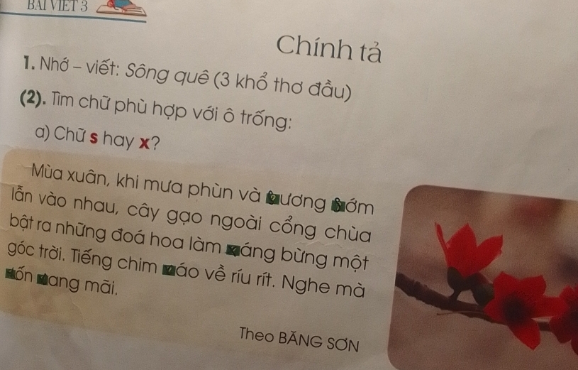 BAI VIET 3 
Chính tả 
1. Nhớ - viết: Sông quê (3 khổ thơ đầu) 
(2). Tìm chữ phù hợp với ô trống: 
a) Chữ s hay x? 
Mùa xuân, khi mưa phùn và Lương Bớm 
lẫn vào nhau, cây gạo ngoài cổng chùa 
bật ra những đoá hoa làm cáng bừng một 
góc trời. Tiếng chim Záo về ríu rít. Nghe mà 
a Lốn Đang mãi. 
Theo BĂNG SƠN