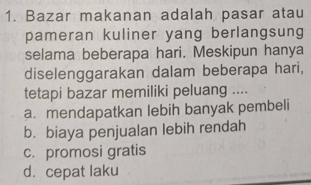 Bazar makanan adalah pasar atau
pameran kuliner yang berlangsung
selama beberapa hari. Meskipun hanya
diselenggarakan dalam beberapa hari,
tetapi bazar memiliki peluang ....
a. mendapatkan lebih banyak pembeli
b. biaya penjualan lebih rendah
c. promosi gratis
d.cepat laku