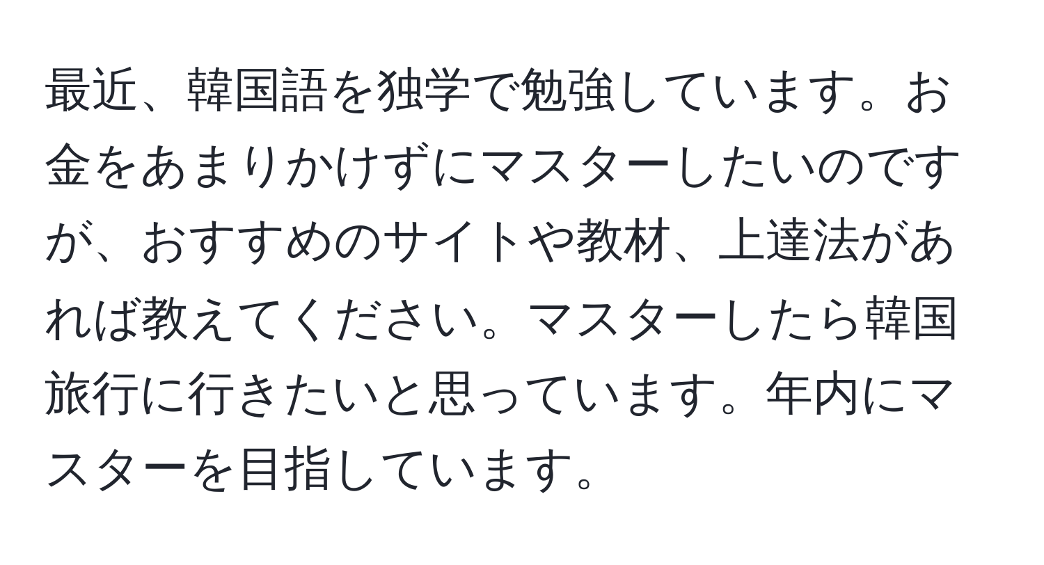 最近、韓国語を独学で勉強しています。お金をあまりかけずにマスターしたいのですが、おすすめのサイトや教材、上達法があれば教えてください。マスターしたら韓国旅行に行きたいと思っています。年内にマスターを目指しています。