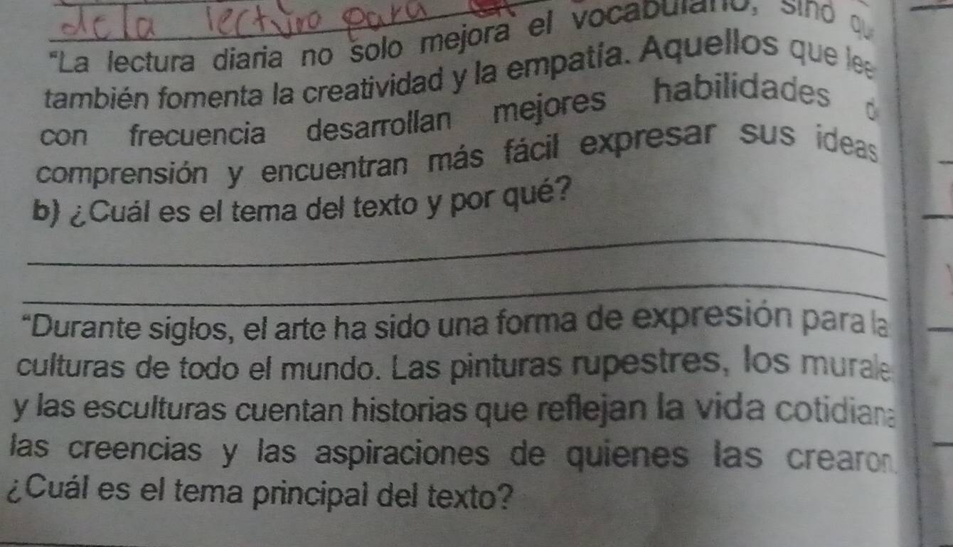 ''La lectura diaria no solo mejora el vocabularo, sind q 
también fomenta la creatividad y la empatía. Aquellos que lea 
con frecuencia desarrollan mejores habilidades 
comprensión y encuentran más fácil expresar sus ideas 
_ 
b) ¿Cuál es el tema del texto y por qué? 
_ 
*Durante siglos, el arte ha sido una forma de expresión para la 
culturas de todo el mundo. Las pinturas rupestres, los murale 
y las esculturas cuentan historias que reflejan la vida cotidian 
las creencias y las aspiraciones de quienes las crearo 
_ 
¿Cuál es el tema principal del texto?