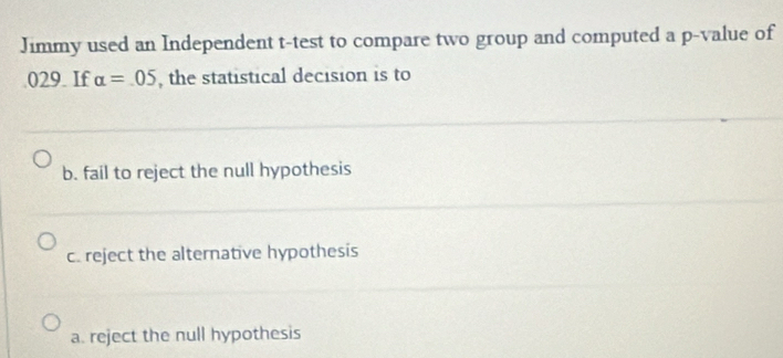 Jimmy used an Independent t -test to compare two group and computed a p -value of
029. If alpha =.05 , the statistical decision is to
b. fail to reject the null hypothesis
c. reject the alternative hypothesis
a. reject the null hypothesis