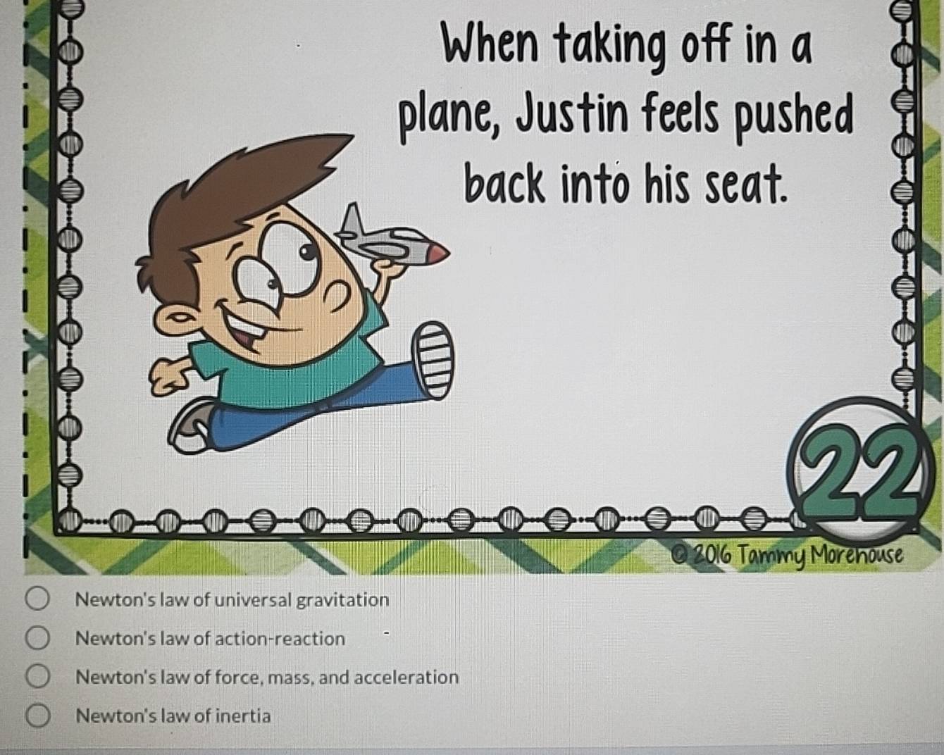 When taking off in a
plane, Justin feels pushed
back into his seat.
22
2016 Tammy Morehouse
Newton's law of universal gravitation
Newton's law of action-reaction
Newton's law of force, mass, and acceleration
Newton's law of inertia