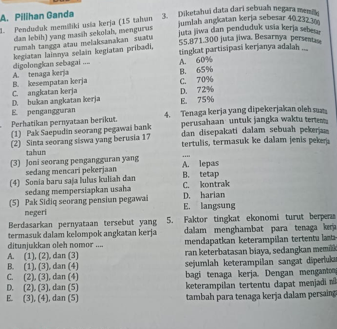 Pilihan Ganda 3. Diketahui data dari sebuah negara memilk
jumlah angkatan kerja sebesar 40.232.30
1. Penduduk memiliki usia kerja (15 tahun
dan lebih) yang masih sekolah, mengurus
juta jiwa dan penduduk usia kerja sebesar
55.871.300 juta jiwa. Besarnya persentase
rumah tangga atau melaksanakan suatu
kegiatan lainnya selain kegiatan pribadi, tingkat partisipasi kerjanya adalah ....
digolongkan sebagai ....
A. 60%
A. tenaga kerja
B. 65%
B. kesempatan kerja C. 70%
C. angkatan kerja
D. bukan angkatan kerja D. 72%
E. 75%
E. pengangguran
Perhatikan pernyataan berikut. 4. Tenaga kerja yang dipekerjakan oleh suat!
(1) Pak Saepudin seorang pegawai bank perusahaan untuk jangka waktu tertentu
(2) Sinta seorang siswa yang berusia 17 dan disepakati dalam sebuah pekerjaan
tertulis, termasuk ke dalam jenis pekerja
tahun
…
(3) Joni seorang pengangguran yang A. lepas
sedang mencari pekerjaan
(4) Sonia baru saja lulus kuliah dan B. tetap
sedang mempersiapkan usaha C. kontrak
(5) Pak Sidiq seorang pensiun pegawai D. harian
negeri E. langsung
Berdasarkan pernyataan tersebut yang 5. Faktor tingkat ekonomi turut berperan
termasuk dalam kelompok angkatan kerja dalam menghambat para tenaga kerja
ditunjukkan oleh nomor .... mendapatkan keterampilan tertentu lanta-
A. (1),(2) , dan (3) ran keterbatasan biaya, sedangkan memilik
B. (1),(3) , dan (4) sejumlah keterampilan sangat diperluka
C. (2),(3) , dan (4) bagi tenaga kerja. Dengan menganton
D. (2),(3) , dan (5) keterampilan tertentu dapat menjadi nil
E. (3),(4) , dan (5) tambah para tenaga kerja dalam persaing