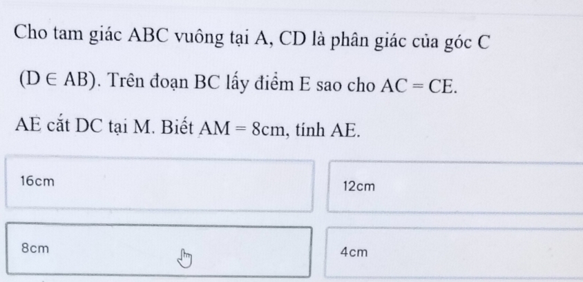 Cho tam giác ABC vuông tại A, CD là phân giác của góc C
(D∈ AB). Trên đoạn BC lấy điểm E sao cho AC=CE. 
AE cắt DC tại M. Biết AM=8cm , tinh AE.
16cm 12cm
8cm 4cm