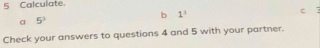 Calculate. 
b 1^3
C 
a 5^3
Check your answers to questions 4 and 5 with your partner.