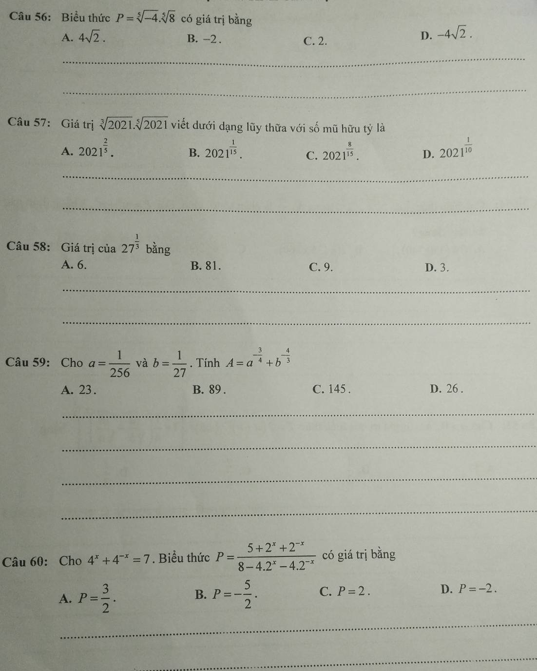 Biểu thức P=sqrt[5](-4).sqrt[5](8) có giá trị bằng
A. 4sqrt(2). B. -2. C. 2.
D. -4sqrt(2). 
_
_
Câu 57: Giá trị sqrt[3](2021).sqrt[5](2021) viết dưới dạng lũy thữa với số mũ hữu tỷ là
A. 2021^(frac 2)5. 2021^(frac 1)15. 2021^(frac 8)15. 2021^(frac 1)10
B.
C.
D.
_
_
Câu 58: Giá trị của 27^(frac 1)3 bằng
A. 6. B. 81. C. 9. D. 3.
_
_
Câu 59: Cho a= 1/256  và b= 1/27 . Tính A=a^(-frac 3)4+b^(-frac 4)3
A. 23. B. 89. C. 145. D. 26.
_
_
_
_
Câu 60: Cho 4^x+4^(-x)=7. Biểu thức P= (5+2^x+2^(-x))/8-4.2^x-4.2^(-x)  có giá trị bằng
A. P= 3/2 . P=- 5/2 . C. P=2. D. P=-2. 
B.
_
_