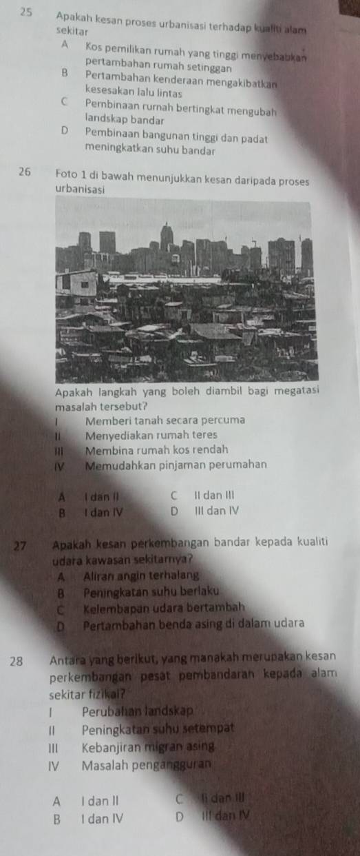 Apakah kesan proses urbanisasi terhadap kualiti alam
sekitar
A Kos pemilikan rumah yang tinggi menvebabkan
pertambahan rumah setinggan
B Pertambahan kenderaan mengakibatkan
kesesakan lalu lintas
C Pernbinaan rurnah bertingkat mengubah
landskap bandar
D Pembinaan bangunan tinggi dan padat
meningkatkan suhu bandar
26 Foto 1 di bawah menunjukkan kesan daripada proses
urbanisasi
Apakah langkah yang boleh diambil bagi megatasi
masalah tersebut?
Memberi tanah secara percuma
II Menyediakan rumah teres
I Membina rumah kos rendah
V Memudahkan pinjaman perumahan
A l dan il C II dan III
B I dan IV D III dan IV
27 Apakah kesan perkembangan bandar kepada kualiti
udara kawasan sekitarnya?
A Aliran angin terhalang
B Peningkatan suhu berlaku
C Kelembapan udara bertambah
D Pertambahan benda asing di dalam udara
28 Antara yang berikut, yang manakah merupakan kesan
perkembangan pesat pembandaran kepada alam
sekitar fizikai?
I Perubahan landskap
II Peningkatan suhu setempat
III Kebanjiran migran asin
IV Masalah pengängguran
A I dan II C li dan Il
B I dan IV D III dan IV