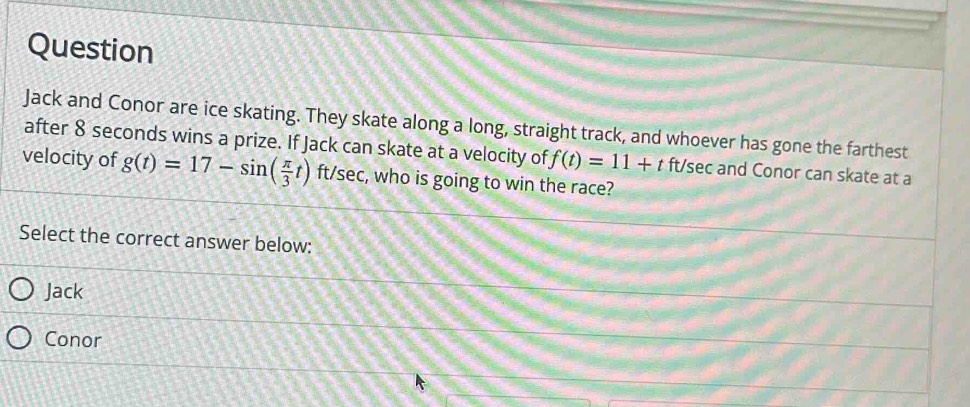 Question
Jack and Conor are ice skating. They skate along a long, straight track, and whoever has gone the farthest
after 8 seconds wins a prize. If Jack can skate at a velocity of f(t)=11+t ft/sec and Conor can skate at a
velocity of g(t)=17-sin ( π /3 t) ft/sec, who is going to win the race?
Select the correct answer below:
Jack
Conor