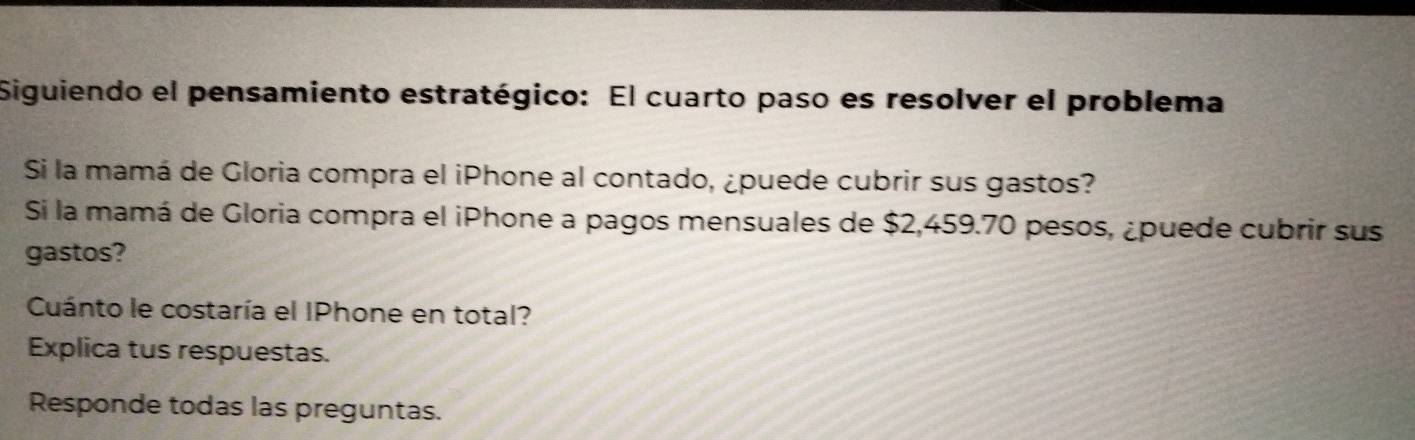 Siguiendo el pensamiento estratégico: El cuarto paso es resolver el problema 
Si la mamá de Gloria compra el iPhone al contado, ¿puede cubrir sus gastos? 
Si la mamá de Gloria compra el iPhone a pagos mensuales de $2,459.70 pesos, ¿puede cubrir sus 
gastos? 
Cuánto le costaría el IPhone en total? 
Explica tus respuestas. 
Responde todas las preguntas.