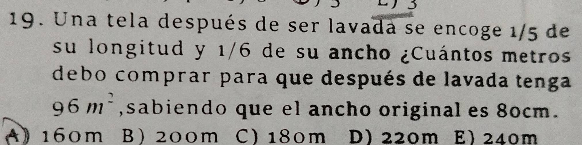 Una tela después de ser lavada se encoge 1/5 de
su longitud y 1/6 de su ancho ¿Cuántos metros
debo comprar para que después de lavada tenga
96m^2 , sabiendo que el ancho original es 80cm.
A 》 160m B 200m C) 180m D) 220m E) 240m