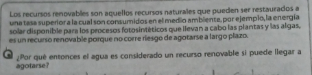 Los recursos renovables son aquellos recursos naturales que pueden ser restaurados a 
una tasa superior a la cual son consumidos en el medio ambiente, por ejempio, la energía 
solar disponible para los procesos fotosintéticos que Ilevan a cabo las plantas y las algas, 
es un recurso renovable porque no corre riesgo de agotarse a largo plazo. 
¿Por qué entonces el agua es considerado un recurso renovable si puede llegar a 
agotarse?