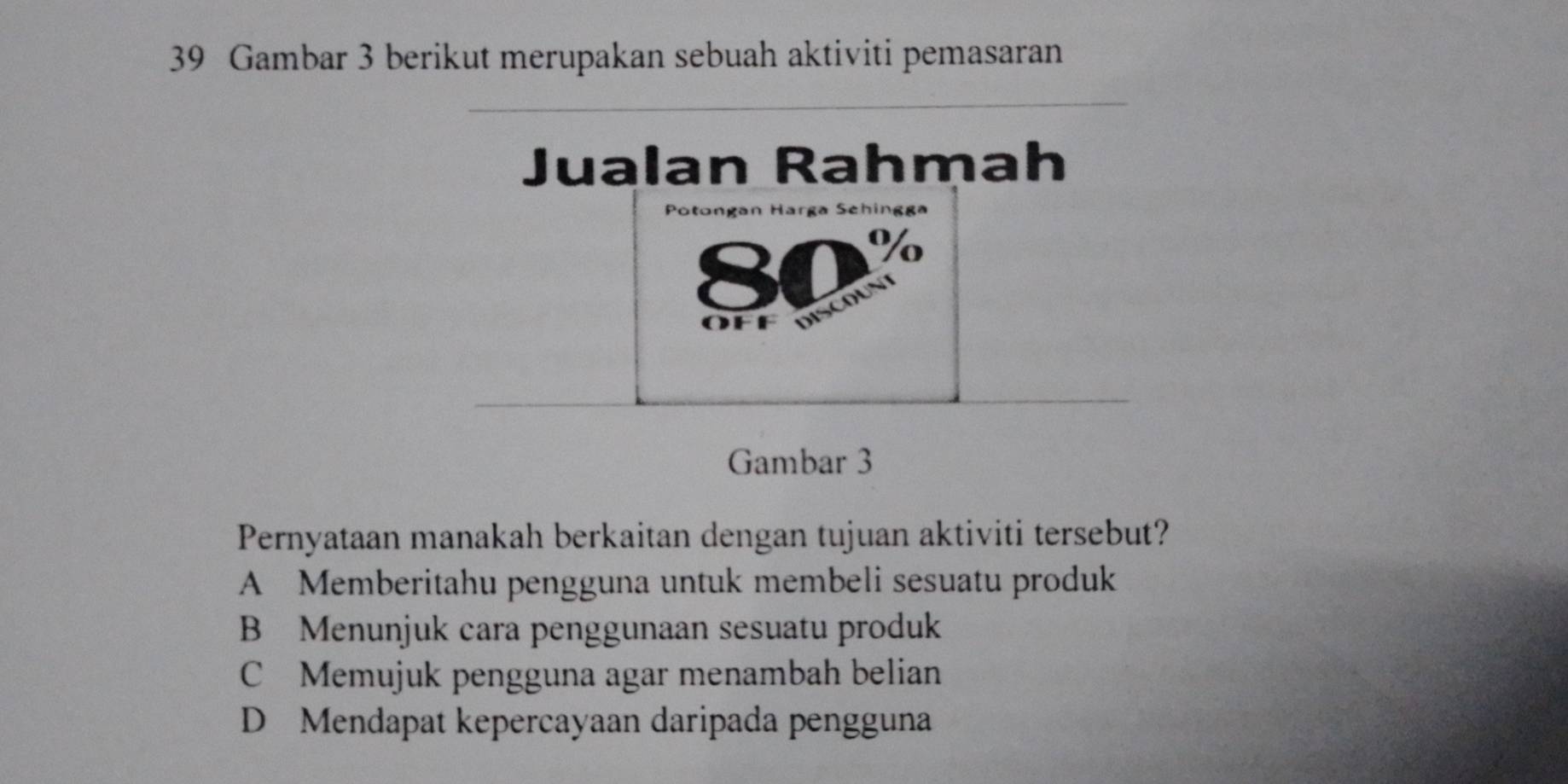 Gambar 3 berikut merupakan sebuah aktiviti pemasaran
Jualan Rahmah
Potongan Harga Sehingga
80%
f e dis cu
Gambar 3
Pernyataan manakah berkaitan dengan tujuan aktiviti tersebut?
A Memberitahu pengguna untuk membeli sesuatu produk
B Menunjuk cara penggunaan sesuatu produk
C Memujuk pengguna agar menambah belian
D Mendapat kepercayaan daripada pengguna