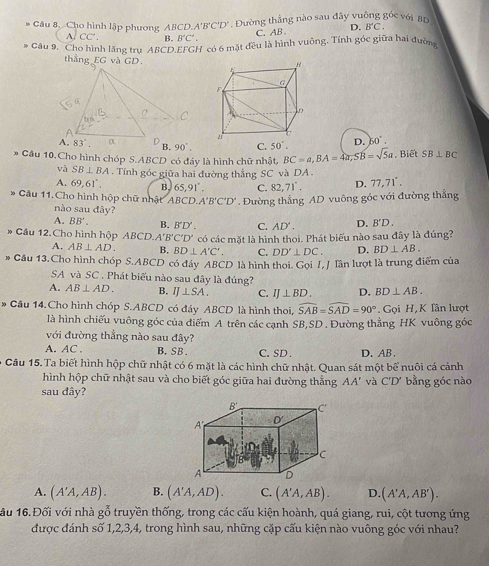 Cho hình lập phương ABCD. A'B'C'D'. Đường thẳng nào sau đây vuông ghat 0 với BD
A. CC'. B. B'C'.
C. AB .
D. B'C.
Câu 9. Cho hình lăng trụ ABCD.EFGH có 6 mặt đều là hình vuông. Tính góc giữa hai đường
thẳng EG và GD.
C. 50°.
D. 60°.
» Câu 10.Cho hình chóp S.ABCD có đáy là hình chữ nhật, BC=a,BA=4a,SB=sqrt(5)a. Biết SB⊥ BC
và SB⊥ BA. Tính góc giữa hai đường thắng SC và DA .
A. 69,61°. B. 65,91°. 82,71°.
C.
D. 77,71°.
* Câu 11.Cho hình hộp chữ nhật ABCD. A'B'C'D'. Đường thắng AD vuông góc với đường thắng
nào sau đây?
A. BB'.
B. B'D'. C. AD'.
D. B'D.
# Câu 12. Cho hình hộp ABCD. A'B'C'D' có các mặt là hình thoi. Phát biểu nào sau đây là đúng?
A. AB⊥ AD. B. BD⊥ A'C'. C. DD'⊥ DC. D. BD⊥ AB.
* Câu 13. Cho hình chóp S.ABCD có đáy ABCD là hình thoi. Gọi I, J lần lượt là trung điểm của
SA và SC . Phát biểu nào sau đây là đúng?
A. AB⊥ AD. B. IJ⊥ SA. C. IJ⊥ BD. D. BD⊥ AB.
» Câu 14.Cho hình chóp S.ABCD có đáy ABCD là hình thoi, widehat SAB=widehat SAD=90°. Gọi H,K lần lượt
là hình chiếu vuông góc của điểm A trên các cạnh SB,SD . Đường thẳng HK vuông góc
với đường thắng nào sau đây?
A. AC . B. SB . C. SD . D. AB .
Câu 15. Ta biết hình hộp chữ nhật có 6 mặt là các hình chữ nhật. Quan sát một bể nuôi cá cảnh
hình hộp chữ nhật sau và cho biết góc giữa hai đường thắng AA' và C'D' bằng góc nào
sau đây?
A. (A'A,AB). B. (A'A,AD). C. (A'A,AB). D. (A'A,AB').
ầu 16.Đối với nhà gỗ truyền thống, trong các cấu kiện hoành, quá giang, rui, cột tương ứng
được đánh số 1,2,3,4, trong hình sau, những cặp cấu kiện nào vuông góc với nhau?