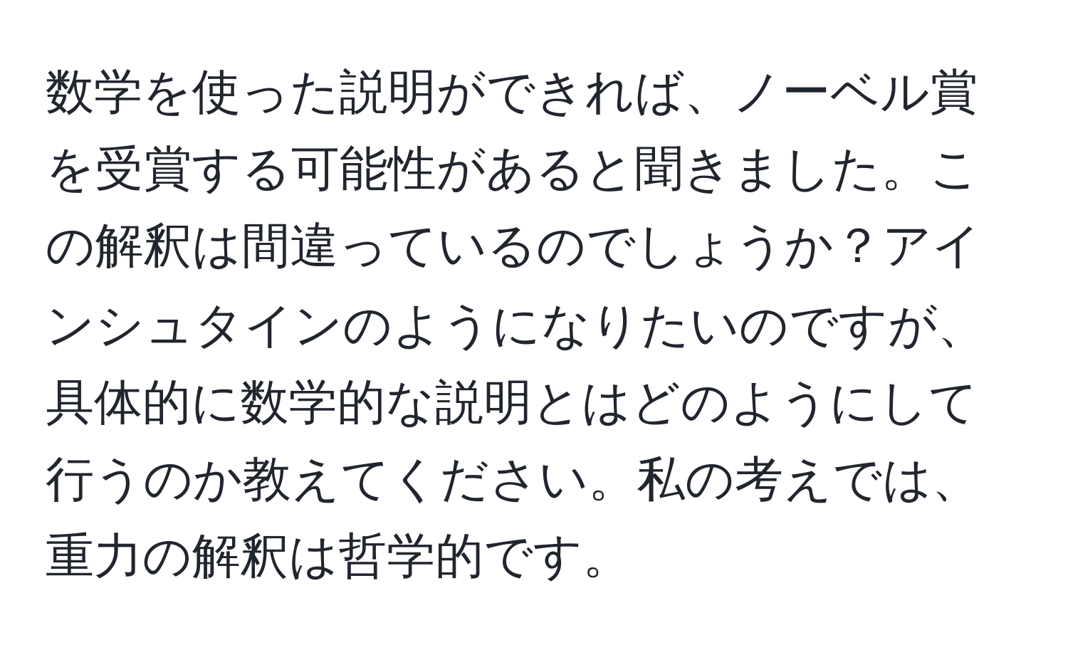 数学を使った説明ができれば、ノーベル賞を受賞する可能性があると聞きました。この解釈は間違っているのでしょうか？アインシュタインのようになりたいのですが、具体的に数学的な説明とはどのようにして行うのか教えてください。私の考えでは、重力の解釈は哲学的です。