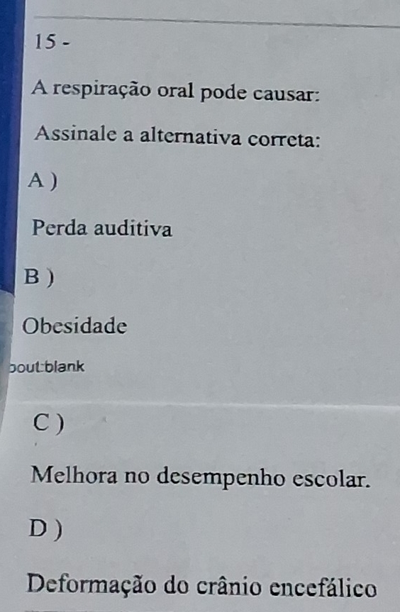 A respiração oral pode causar:
Assinale a alternativa correta:
A )
Perda auditiva
B )
Obesidade
boutblank
C )
Melhora no desempenho escolar.
D )
Deformação do crânio encefálico