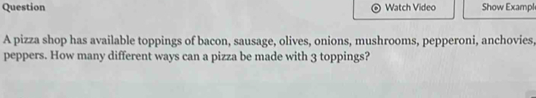 Question Watch Video Show Exampl 
A pizza shop has available toppings of bacon, sausage, olives, onions, mushrooms, pepperoni, anchovies, 
peppers. How many different ways can a pizza be made with 3 toppings?