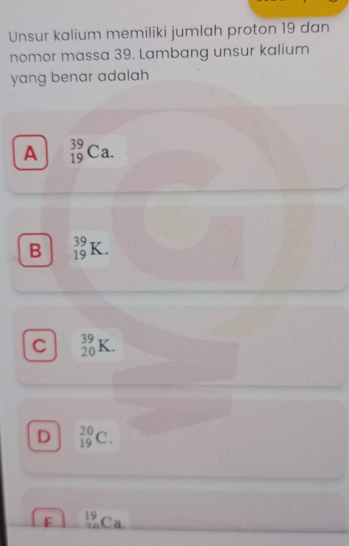 Unsur kalium memiliki jumlah proton 19 dan
nomor massa 39. Lambang unsur kalium
yang benar adalah
A _(19)^(39)Ca.
B _(19)^(39)K.
C _(20)^(39)K.
D _(19)^(20)C.
F _(20)^(19)Ca