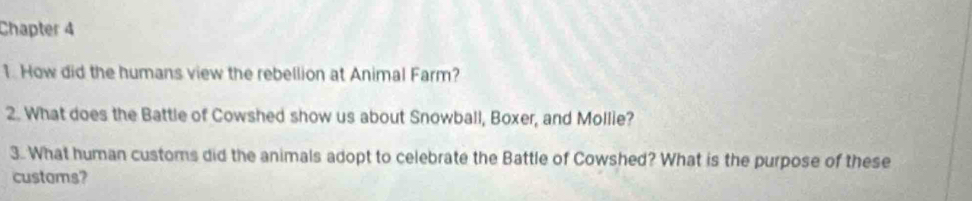 Chapter 4 
1. How did the humans view the rebellion at Animal Farm? 
2. What does the Battle of Cowshed show us about Snowball, Boxer, and Mollie? 
3. What human customs did the animals adopt to celebrate the Battle of Cowshed? What is the purpose of these 
customs?