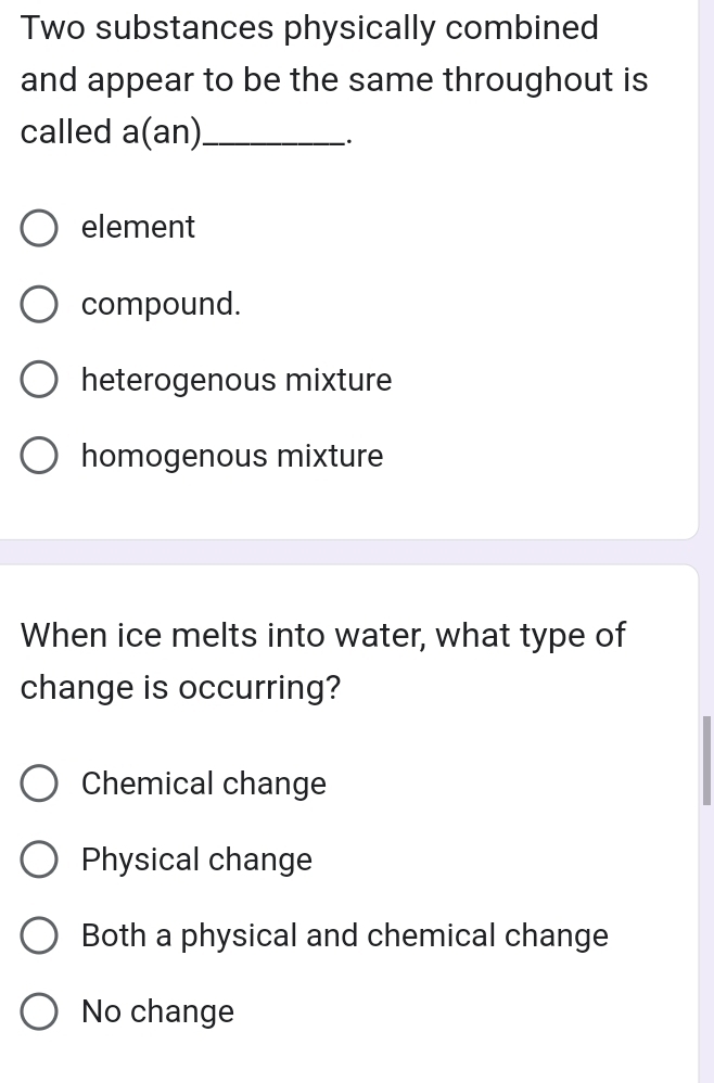 Two substances physically combined
and appear to be the same throughout is
called a(an) _
.
element
compound.
heterogenous mixture
homogenous mixture
When ice melts into water, what type of
change is occurring?
Chemical change
Physical change
Both a physical and chemical change
No change