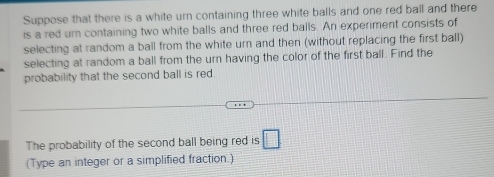 Suppose that there is a white urn containing three white balls and one red ball and there 
is a red ur containing two white balls and three red balls. An experiment consists of 
selecting at random a ball from the white urn and then (without replacing the first ball) 
selecting at random a ball from the urn having the color of the first ball. Find the 
probability that the second ball is red. 
The probability of the second ball being red is □ 
(Type an integer or a simplified fraction.)