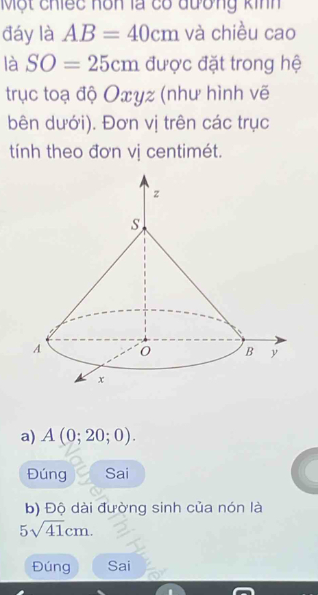 Một chiếc hôn là có đương kinh 
đáy là AB=40cm và chiều cao 
là SO=25cm được đặt trong hệ 
trục toạ độ Oxyz (như hình vẽ 
bên dưới). Đơn vị trên các trục 
tính theo đơn vị centimét. 
a) A(0;20;0). 
Đúng Sai 
b) Độ dài đường sinh của nón là
5sqrt(41)cm. 
Đúng Sai