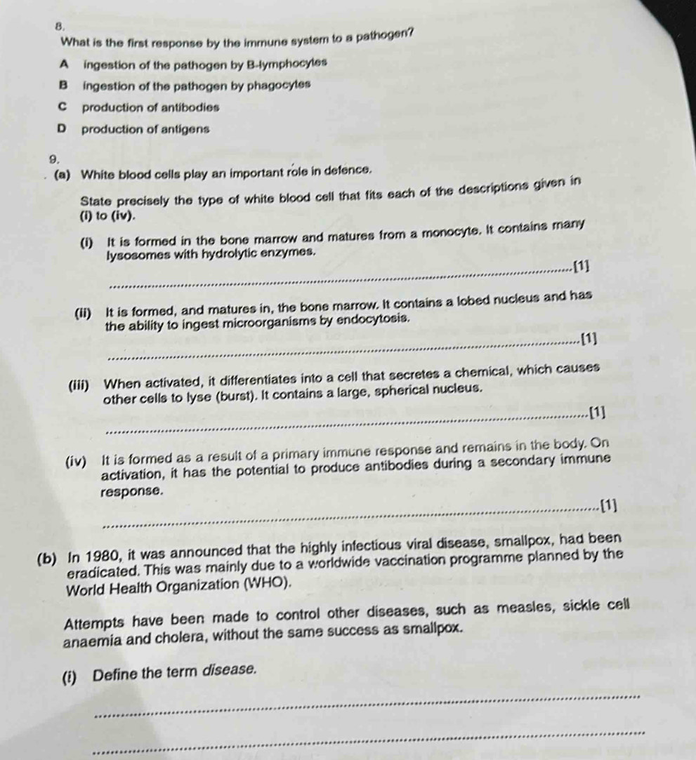 What is the first response by the immune system to a pathogen?
A ingestion of the pathogen by B-lymphocyles
B ingestion of the pathogen by phagocytes
C production of antibodies
D production of antigens
9.
(a) White blood cells play an important role in defence.
State precisely the type of white blood cell that fits each of the descriptions given in
(i) to (iv).
(I) It is formed in the bone marrow and matures from a monocyte. It contains many
lysosomes with hydrolytic enzymes.
_[1]
(ii) It is formed, and matures in, the bone marrow. It contains a lobed nucleus and has
the ability to ingest microorganisms by endocytosis.
_[1]
(iii) When activated, it differentiates into a cell that secretes a chemical, which causes
other cells to lyse (burst). It contains a large, spherical nucleus.
_[1]
(iv) It is formed as a result of a primary immune response and remains in the body. On
activation, it has the potential to produce antibodies during a secondary immune
response.
_
[1]
(b) In 1980, it was announced that the highly infectious viral disease, smallpox, had been
eradicated. This was mainly due to a worldwide vaccination programme planned by the
World Health Organization (WHO).
Attempts have been made to control other diseases, such as measles, sickle cell
anaemia and cholera, without the same success as smallpox.
(i) Define the term disease.
_
_
