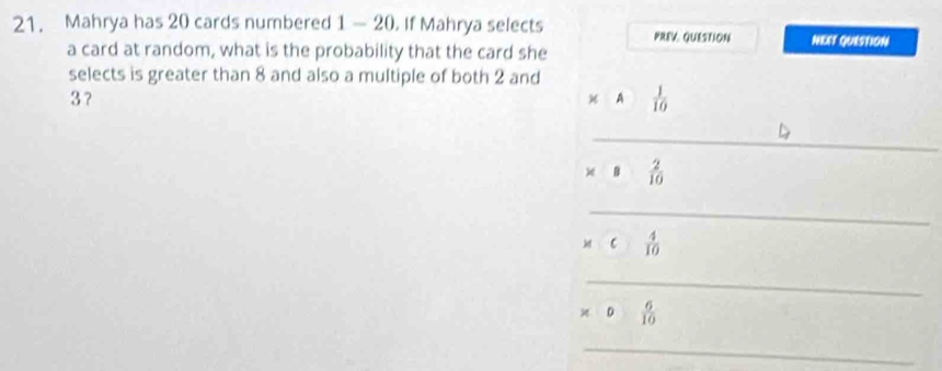 Mahrya has 20 cards numbered 1 — 20. If Mahrya selects PREV. QUESTION NERT QUISTION
a card at random, what is the probability that the card she
selects is greater than 8 and also a multiple of both 2 and
3 ？
A°  1/10 
_
x·  2/10 
_
c 4/10 
_
0 6/10 
_