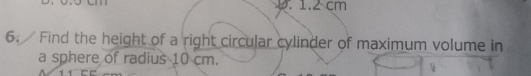 1.2 cm
6. Find the height of a right circular cylinder of maximum volume in 
a sphere of radius 10 cm.