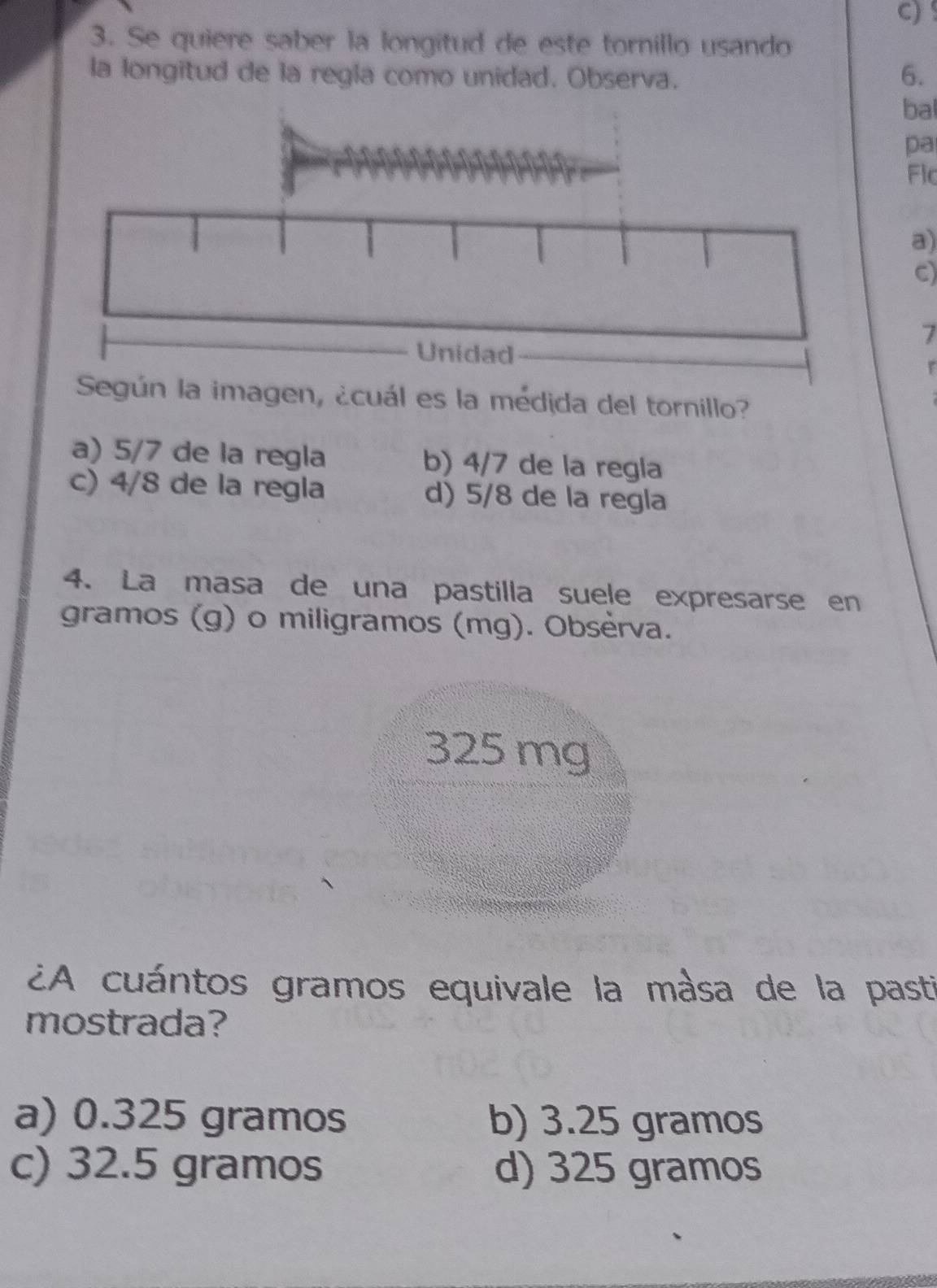 !
3. Se quiere saber la longitud de este tornillo usando
la longitud de la regla como unidad. Observa.
6.
bal
pa
Flc
a)
C)
7
ún la imagen, ¿cuál es la médida del tornillo?
a) 5/7 de la regla b) 4/7 de la regla
c) 4/8 de la regla d) 5/8 de la regla
4. La masa de una pastilla suele expresarse en
gramos (g) o miligramos (mg). Obsèrva.
325 mg
¿A cuántos gramos equivale la màsa de la past
mostrada?
a) 0.325 gramos b) 3.25 gramos
c) 32.5 gramos d) 325 gramos