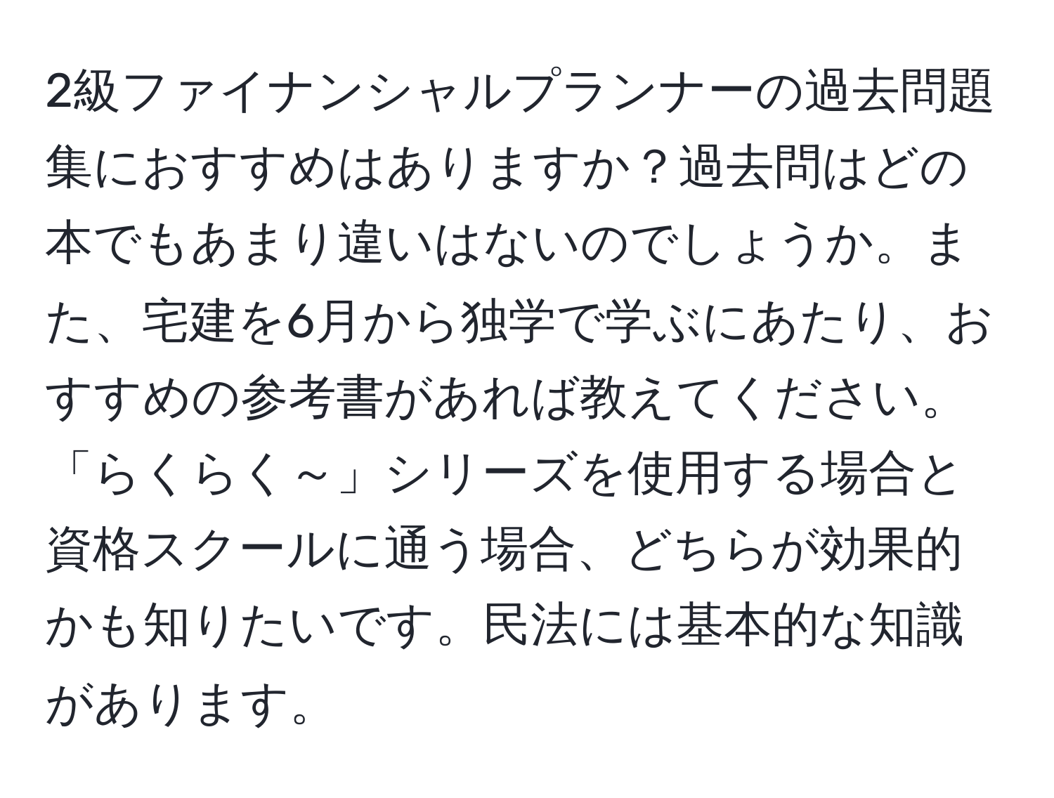 2級ファイナンシャルプランナーの過去問題集におすすめはありますか？過去問はどの本でもあまり違いはないのでしょうか。また、宅建を6月から独学で学ぶにあたり、おすすめの参考書があれば教えてください。「らくらく～」シリーズを使用する場合と資格スクールに通う場合、どちらが効果的かも知りたいです。民法には基本的な知識があります。