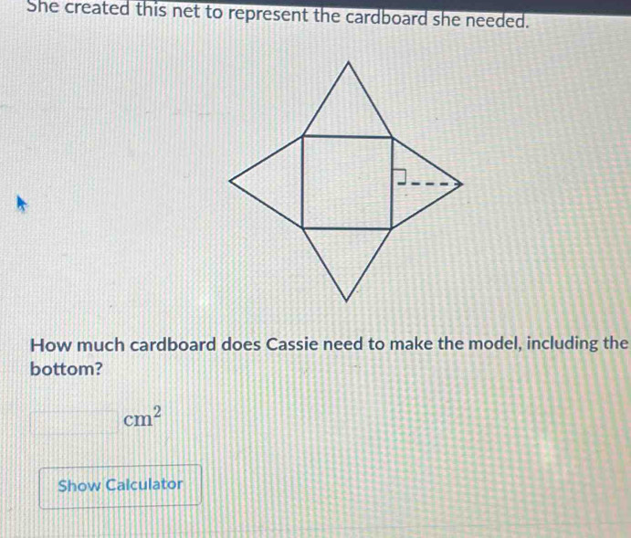 She created this net to represent the cardboard she needed. 
How much cardboard does Cassie need to make the model, including the 
bottom?
cm^2
Show Calculator