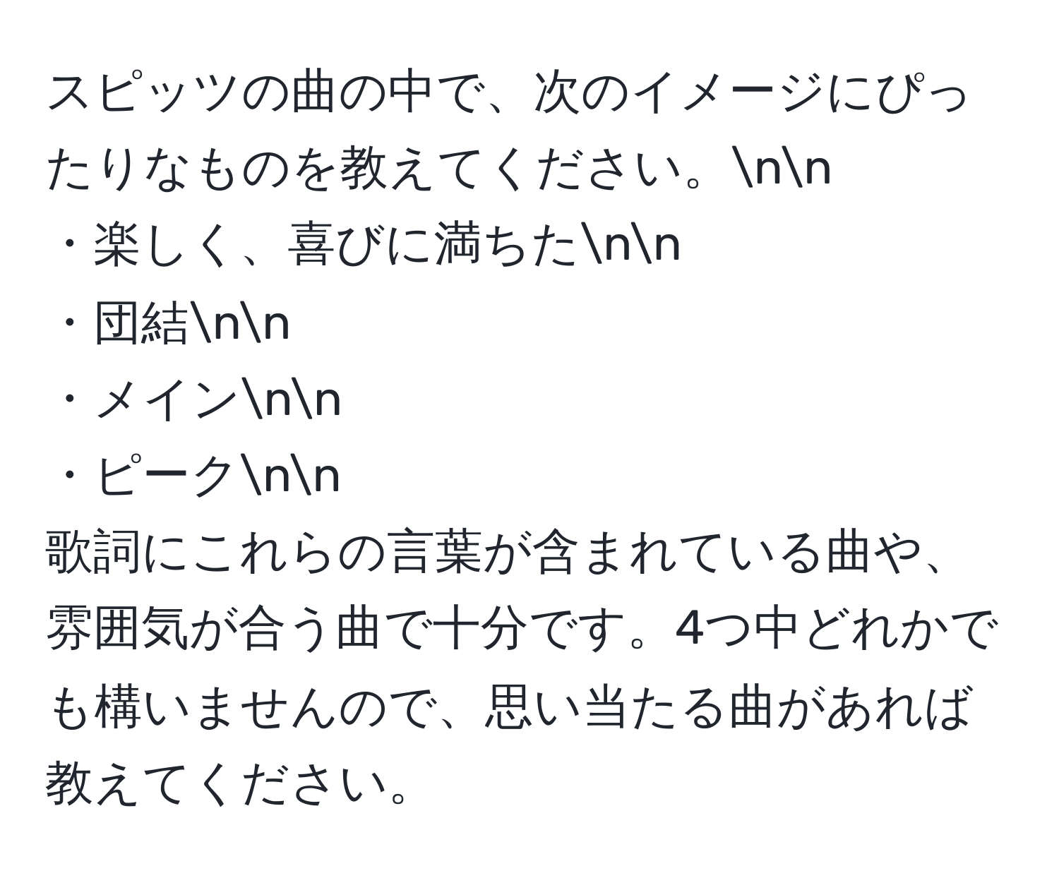 スピッツの曲の中で、次のイメージにぴったりなものを教えてください。nn
・楽しく、喜びに満ちたnn
・団結nn
・メインnn
・ピークnn
歌詞にこれらの言葉が含まれている曲や、雰囲気が合う曲で十分です。4つ中どれかでも構いませんので、思い当たる曲があれば教えてください。