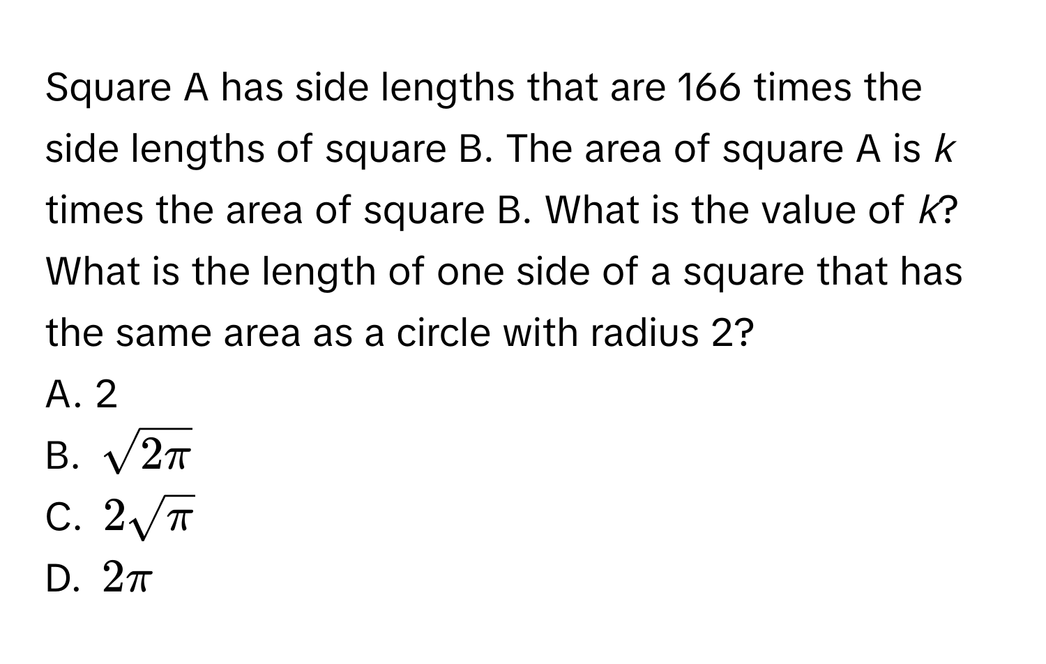 Square A has side lengths that are 166 times the side lengths of square B. The area of square A is *k* times the area of square B. What is the value of *k*? 

What is the length of one side of a square that has the same area as a circle with radius 2? 
A. 2 
B. $sqrt(2π )$
C. $2sqrt(π )$
D. $2π$