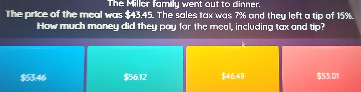 The Miller family went out to dinner.
The price of the meal was $43.45. The sales tax was 7% and they left a tip of 15%.
How much money did they pay for the meal, including tax and tip?
$53.46 $56.12 $46.49 $53.01