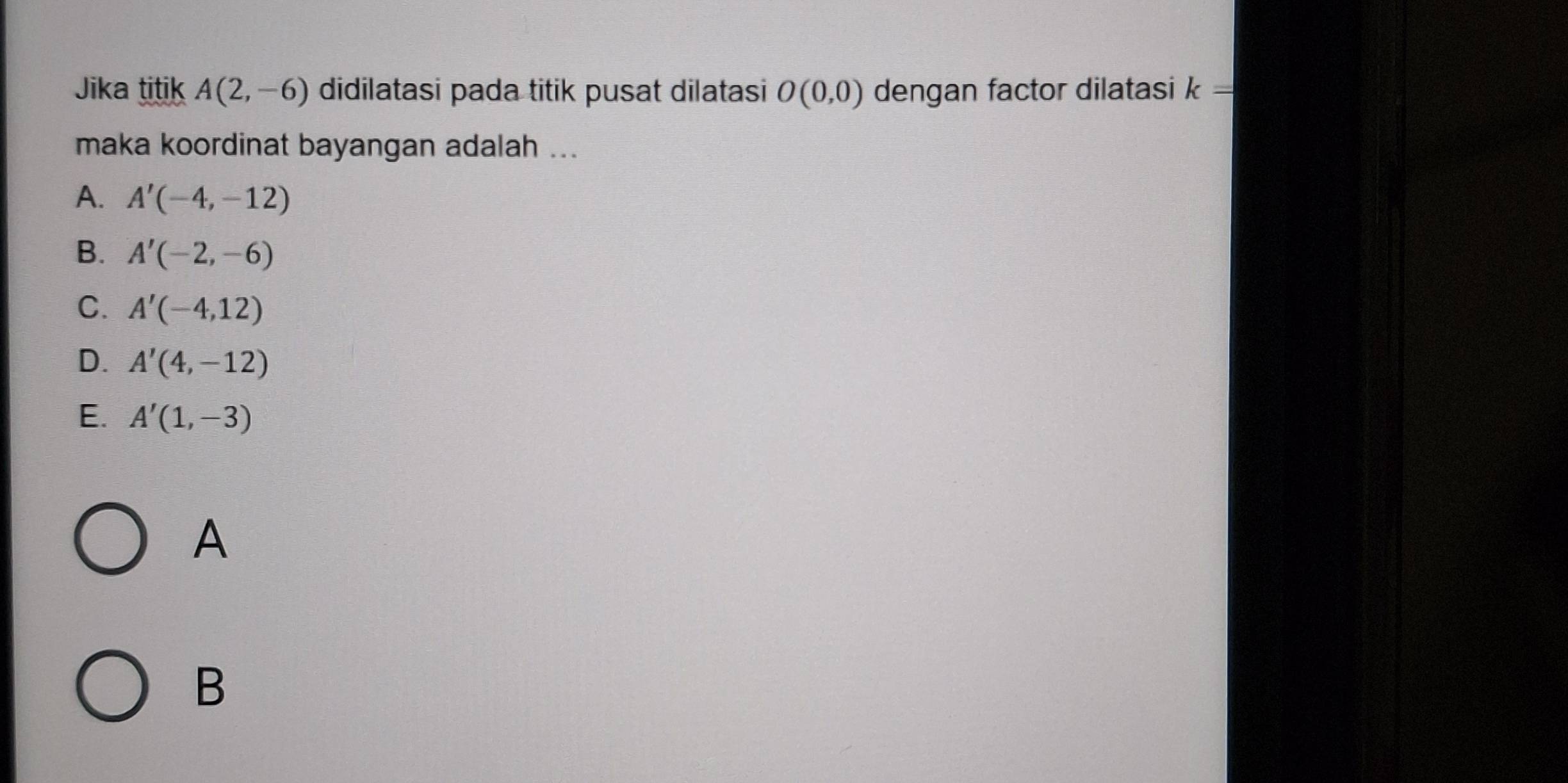 Jika titik A(2,-6) didilatasi pada titik pusat dilatasi O(0,0) dengan factor dilatasi k=
maka koordinat bayangan adalah ...
A. A'(-4,-12)
B. A'(-2,-6)
C. A'(-4,12)
D. A'(4,-12)
E. A'(1,-3)
A
B