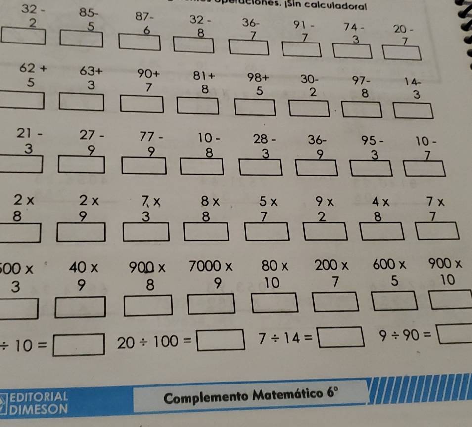 ea c i ones. ¡Sin calculadoral
beginarrayr 32- 2 hline □ endarray beginarrayr 85- 5 hline □ endarray beginarrayr 87- 6 hline □ endarray beginarrayr 32- 8 hline □ endarray beginarrayr 36- 7 hline □ endarray beginarrayr 91- 7 hline □ endarray beginarrayr 74- 3 hline □ endarray beginarrayr 20- 7 hline □ endarray
beginarrayr 62+ 5 hline □ endarray beginarrayr 63+ 3 hline □ endarray beginarrayr 90+ 7 hline □ endarray beginarrayr 81+ 8 hline □ endarray beginarrayr 98+ 5 hline □ endarray beginarrayr 30- 2 hline □ endarray beginarrayr 97- 8 hline □ endarray beginarrayr 14 3 hline □ endarray
beginarrayr 21- 3 hline □ endarray beginarrayr 27- 9 hline □ endarray beginarrayr 77- 9 hline □ endarray beginarrayr 10- 8 hline □ endarray beginarrayr 28- 3 hline □ endarray beginarrayr 36- 9 hline □ endarray beginarrayr 95- 3 hline □ endarray beginarrayr 10- 7 hline □ endarray
beginarrayr 2*  8 hline □ endarray beginarrayr 2*  9 hline □ endarray beginarrayr 7*  3 hline □ endarray beginarrayr 8*  8 hline □ endarray frac  5/7 * □  beginarrayr 9*  2 hline □ endarray beginarrayr 4*  8 hline □ endarray beginarrayr 7*  7□ 
beginarrayr 00*  3 hline □ endarray beginarrayr 40*  9 hline □ endarray beginarrayr 900*  8 hline □ endarray beginarrayr 7000*  9 hline □ endarray beginarrayr 80*  10 hline □ endarray beginarrayr 200*  7 hline □ endarray beginarrayr 600*  5 hline □ endarray beginarrayr 900*  10 hline □ endarray
/ 10= □ 20/ 100=□ 7/ 14=□ 9/ 90=□
NEDITORIAL
dimeson Complemento Matemático 6°