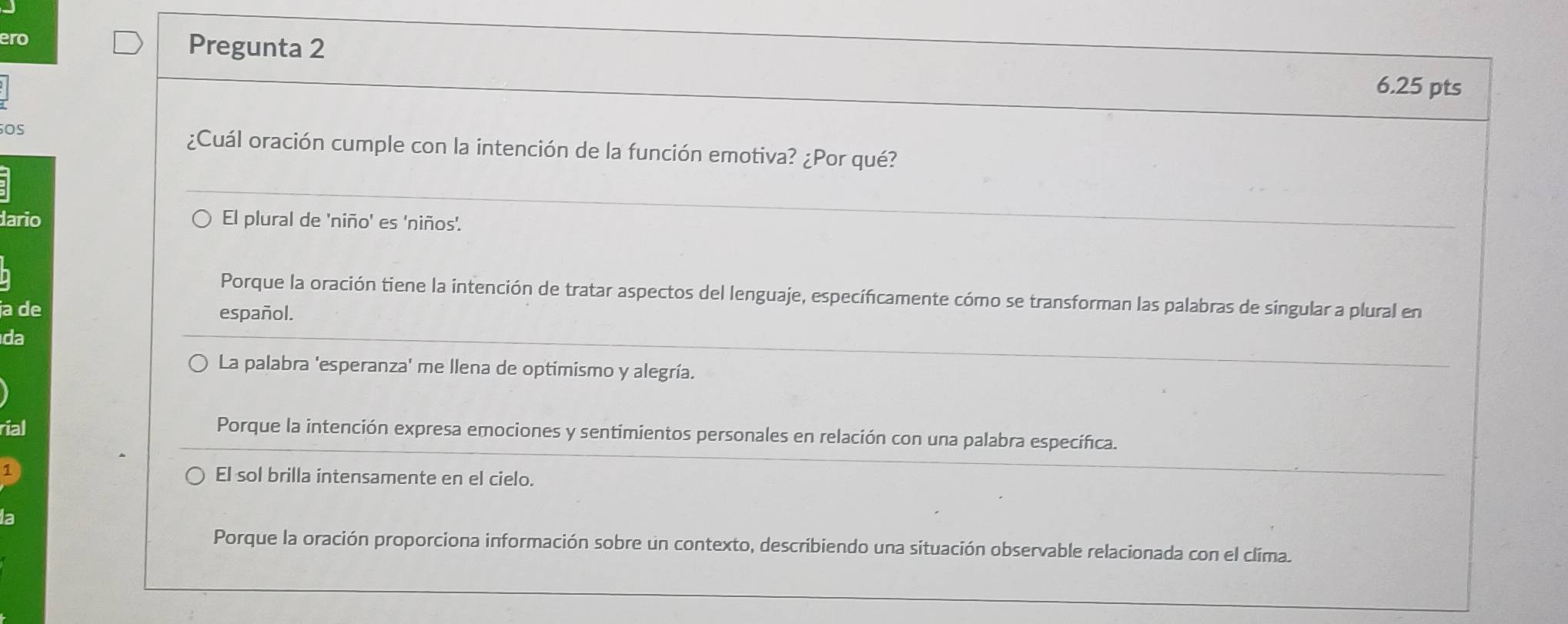 ero Pregunta 2
6.25 pts
OS
¿Cuál oración cumple con la intención de la función emotiva? ¿Por qué?
dario El plural de 'niño' es 'niños'.
Porque la oración tiene la intención de tratar aspectos del lenguaje, específicamente cómo se transforman las palabras de singular a plural en
ja de español.
da
La palabra 'esperanza' me llena de optimismo y alegría.
rial Porque la intención expresa emociones y sentimientos personales en relación con una palabra específica.
1
El sol brilla intensamente en el cielo.
la
Porque la oración proporciona información sobre un contexto, describiendo una situación observable relacionada con el clima.