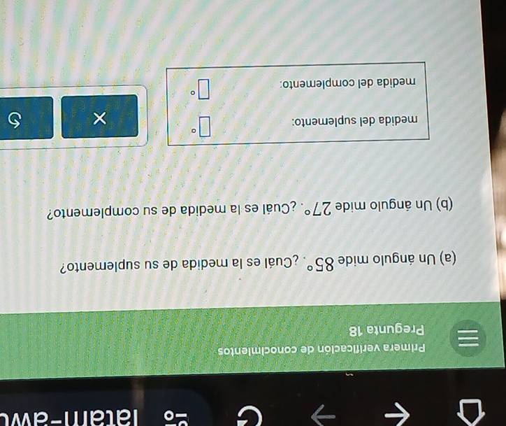 Primera verificación de conocimientos 
Pregunta 18 
(a) Un ángulo mide 85° ¿Cuál es la medida de su suplemento? 
(b) Un ángulo mide 27° ¿Cuál es la medida de su complemento? 
medida del suplemento:
□°
× 
medida del complemento: □°