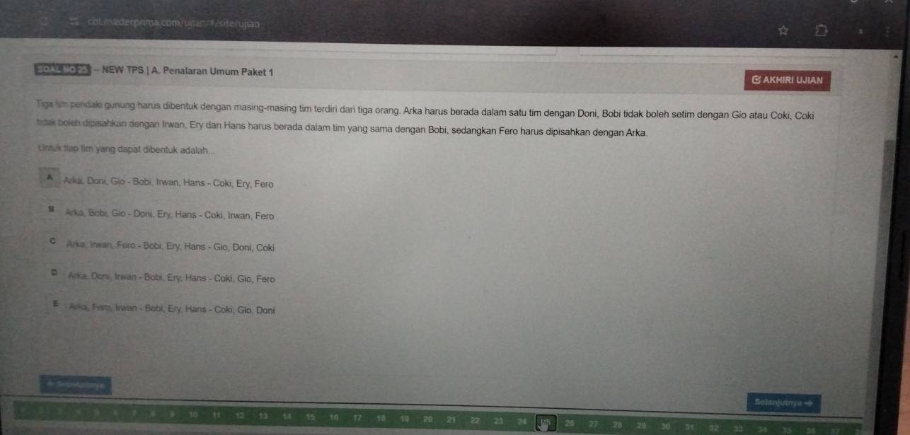 col.master>rima.com/ujian/=/site/ujian
SOAL NO 25 - NEW TPS | A. Penalaran Umum Paket 1
AKHIRI UJIAN
Tiga im pendaki gunung harus dibentuk dengan masing-masing tim terdiri dari tiga orang. Arka harus berada dalam satu tim dengan Doni, Bobi tidak boleh setim dengan Gio atau Coki, Coki
tidak boleh dipisahkan dengan Irwan, Ery dan Hans harus berada dalam tim yang sama dengan Bobi, sedangkan Fero harus dipisahkan dengan Arka.
Lintuk tlap tim yang dapat dibentuk adalah...
* Arkai, Doni, Gio - Bobi, Irwan, Hans - Coki, Ery, Fero
B Arka, Bobi, Gio - Doni, Ery, Hans - Coki, Irwan, Fero
# Arka, Inwan, Fero - Bobi, Ery, Hans - Gio, Doni, Coki
# Arka, Doni, Irwan - Bobi, Ery, Hans - Coki, Gio, Fero
#Arka, Fero, Irwan - Bobi, Ery, Hans - Coki, Gio, Doni
d S ateye Selanjutnya →