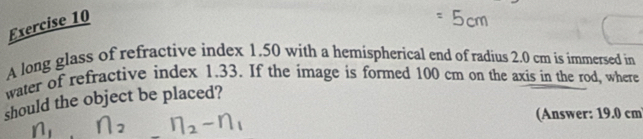 A long glass of refractive index 1.50 with a hemispherical end of radius 2.0 cm is immersed in 
water of refractive index 1.33. If the image is formed 100 cm on the axis in the rod, where 
should the object be placed? 
(Answer: 19.0 cm